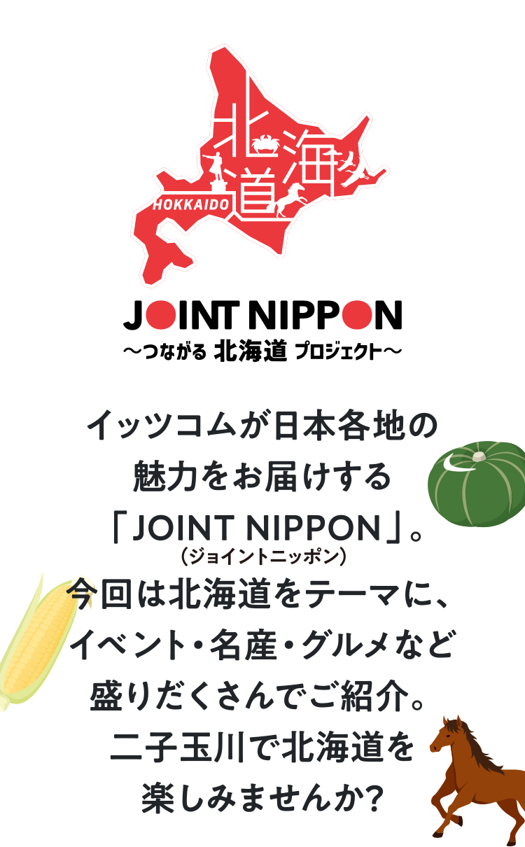 JOINT NIPPON ～つながる北海道プロジェクト～ イッツコムが日本各地の魅力をお届けする「JOINT NIPPON（ジョイントニッポン）」。今回は北海道をテーマに、イベント・名産・グルメなど盛りだくさんでご紹介。二子玉川で北海道を楽しみませんか？
